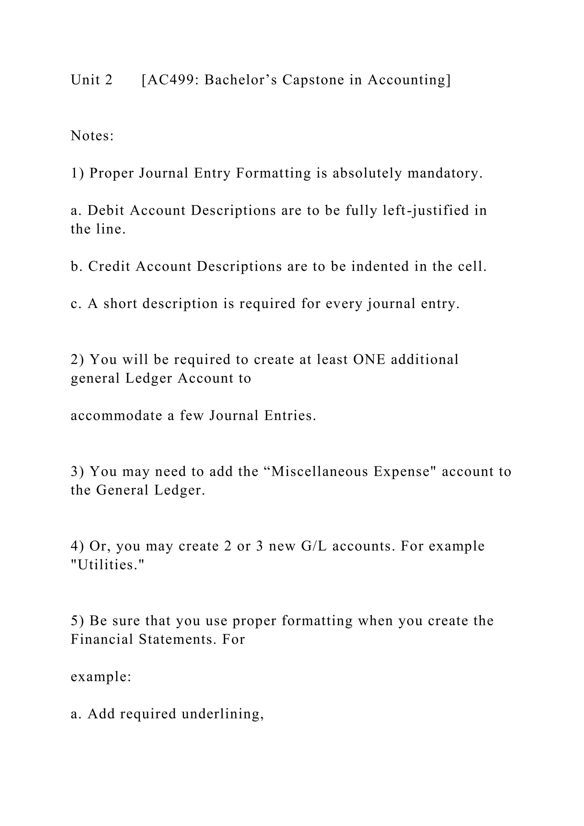 Unit 2 [AC499: Bachelor’s Capstone in Accounting]
Notes:
1) Proper Journal Entry Formatting is absolutely mandatory.
a. Debit Account Descriptions are to be fully left-justified in
the line.
b. Credit Account Descriptions are to be indented in the cell.
c. A short description is required for every journal entry.
2) You will be required to create at least ONE additional
general Ledger Account to
accommodate a few Journal Entries.
3) You may need to add the “Miscellaneous Expense" account to
the General Ledger.
4) Or, you may create 2 or 3 new G/L accounts. For example
"Utilities."
5) Be sure that you use proper formatting when you create the
Financial Statements. For
example:
a. Add required underlining,
 