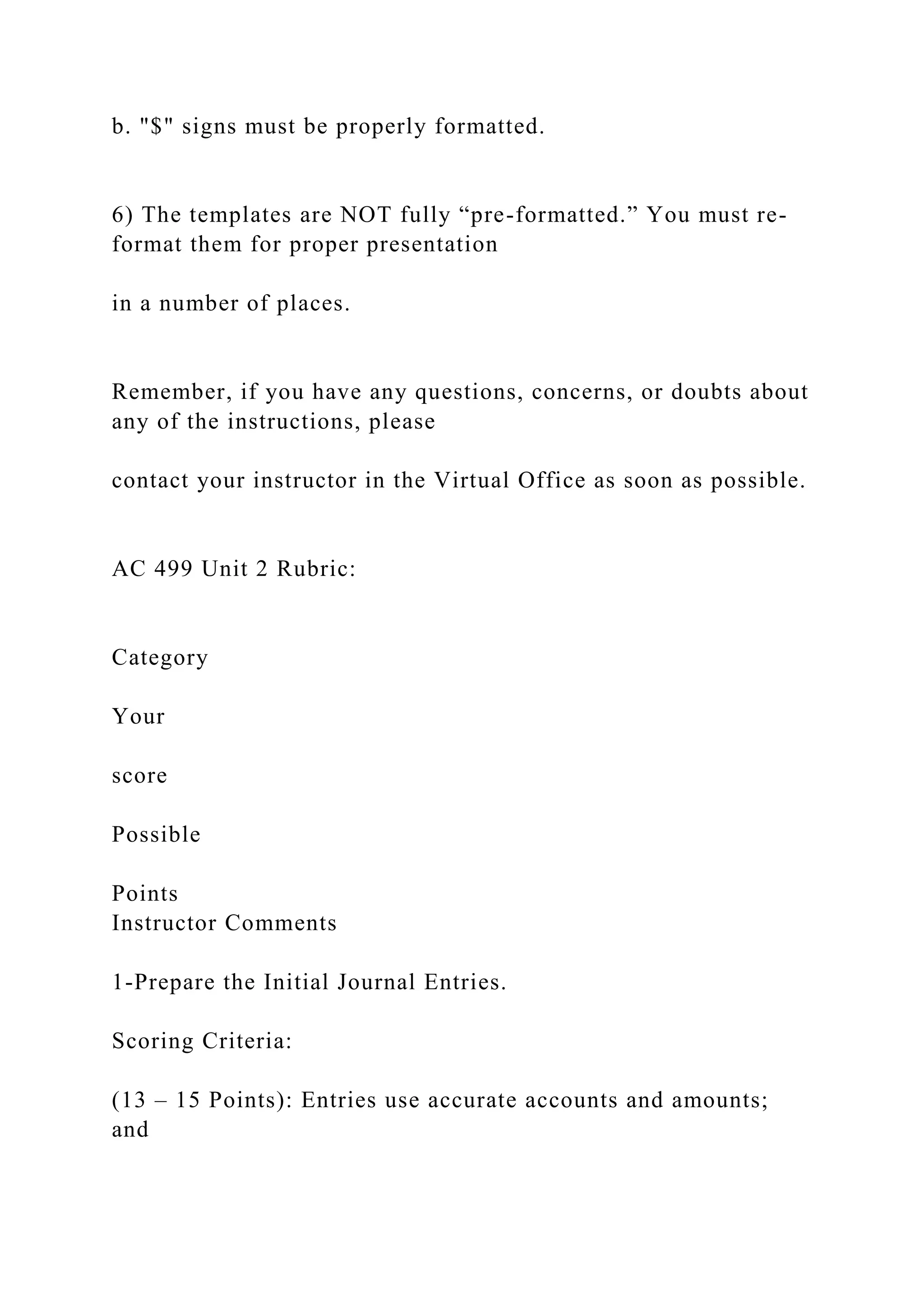 b. "$" signs must be properly formatted.
6) The templates are NOT fully “pre-formatted.” You must re-
format them for proper presentation
in a number of places.
Remember, if you have any questions, concerns, or doubts about
any of the instructions, please
contact your instructor in the Virtual Office as soon as possible.
AC 499 Unit 2 Rubric:
Category
Your
score
Possible
Points
Instructor Comments
1-Prepare the Initial Journal Entries.
Scoring Criteria:
(13 – 15 Points): Entries use accurate accounts and amounts;
and
 