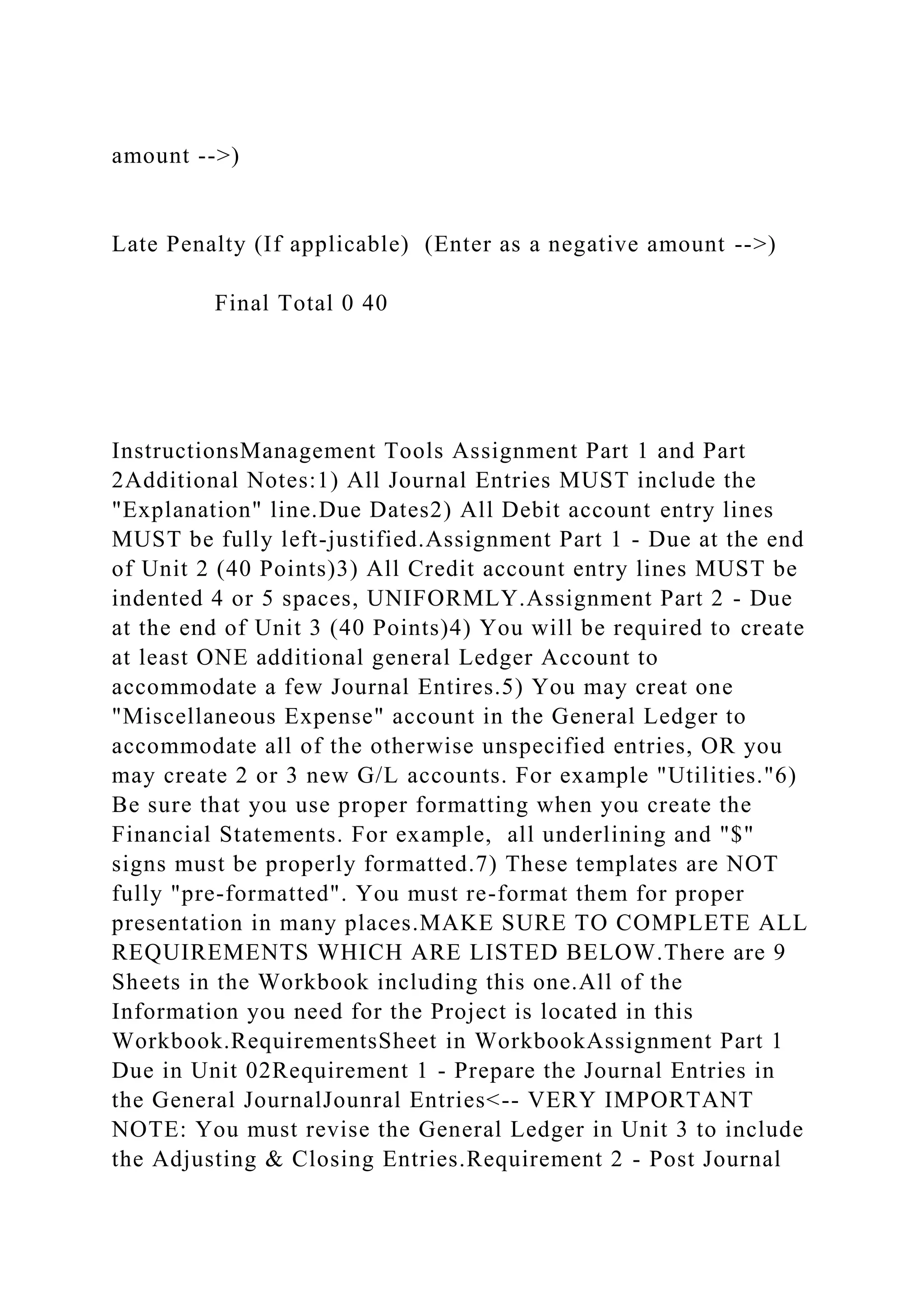 amount -->)
Late Penalty (If applicable) (Enter as a negative amount -->)
Final Total 0 40
InstructionsManagement Tools Assignment Part 1 and Part
2Additional Notes:1) All Journal Entries MUST include the
"Explanation" line.Due Dates2) All Debit account entry lines
MUST be fully left-justified.Assignment Part 1 - Due at the end
of Unit 2 (40 Points)3) All Credit account entry lines MUST be
indented 4 or 5 spaces, UNIFORMLY.Assignment Part 2 - Due
at the end of Unit 3 (40 Points)4) You will be required to create
at least ONE additional general Ledger Account to
accommodate a few Journal Entires.5) You may creat one
"Miscellaneous Expense" account in the General Ledger to
accommodate all of the otherwise unspecified entries, OR you
may create 2 or 3 new G/L accounts. For example "Utilities."6)
Be sure that you use proper formatting when you create the
Financial Statements. For example, all underlining and "$"
signs must be properly formatted.7) These templates are NOT
fully "pre-formatted". You must re-format them for proper
presentation in many places.MAKE SURE TO COMPLETE ALL
REQUIREMENTS WHICH ARE LISTED BELOW.There are 9
Sheets in the Workbook including this one.All of the
Information you need for the Project is located in this
Workbook.RequirementsSheet in WorkbookAssignment Part 1
Due in Unit 02Requirement 1 - Prepare the Journal Entries in
the General JournalJounral Entries<-- VERY IMPORTANT
NOTE: You must revise the General Ledger in Unit 3 to include
the Adjusting & Closing Entries.Requirement 2 - Post Journal
 