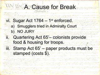 vi.  Sugar Act 1764 – 1 st  enforced. Smugglers tried in Admiralty Court NO JURY Quartering Act 65’– colonists provide food & housing for troops. Stamp Act 65’ – paper products must be stamped (costs $).  A. Cause for Break 