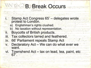 B. Break Occurs Stamp Act Congress 65’ – delegates wrote protest to London. Englishman’s rights crushed. No taxation without representation. Boycotts of British products. Tax collectors tarred and feathered. 66’ Parliament repeals Stamp Act Declaratory Act – We can do what ever we want. Townshend Act – tax on lead, tea, paint, etc 67’. 