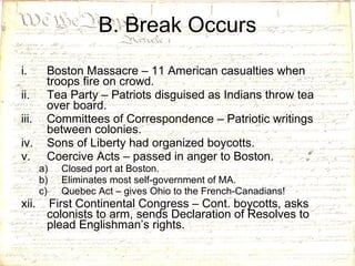 Boston Massacre – 11 American casualties when troops fire on crowd. Tea Party – Patriots disguised as Indians throw tea over board. Committees of Correspondence – Patriotic writings between colonies. Sons of Liberty had organized boycotts. Coercive Acts – passed in anger to Boston. Closed port at Boston. Eliminates most self-government of MA. Quebec Act – gives Ohio to the French-Canadians! xii.  First Continental Congress – Cont. boycotts, asks colonists to arm, sends Declaration of Resolves to plead Englishman’s rights. B. Break Occurs 