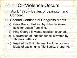C.  Violence Occurs April, 1775 – Battles of Lexington and Concord. Second Continental Congress Meets Olive Branch Petition by John Dickinson asks for peace from king. King George III wants rebellion crushed. Declaration of Independence is written by Thomas Jefferson. Inspired by Enlightenment – John Locke’s ideas of basic rights (life, liberty, property).  