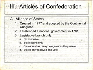 III.  Articles of Confederation  A.  Alliance of States Created in 1777 and adopted by the Continental Congress Established a national government in 1781. Legislative branch only. No executive State courts only States sent as many delegates as they wanted States only received one vote 
