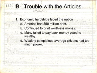 B.  Trouble with the Articles 1.  Economic hardships faced the nation America had $50 million debt. Continued to print worthless money. Many failed to pay back money owed to wealthy. Wealthy complained average citizens had too much power. 