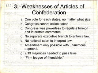 3.  Weaknesses of Articles of Confederation One vote for each states, no matter what size Congress cannot collect taxes Congress was powerless to regulate foreign and interstate commerce. No separate executive branch to enforce law. No national court to interpret law. Amendment only possible with unanimous approval.  9/13 majorities needed to pass laws. “ Firm league of friendship.” 