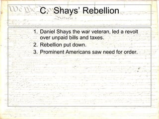 C.  Shays’ Rebellion Daniel Shays the war veteran, led a revolt over unpaid bills and taxes.  Rebellion put down. Prominent Americans saw need for order. 