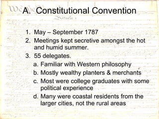 A.  Constitutional Convention May – September 1787 Meetings kept secretive amongst the hot and humid summer. 55 delegates.  Familiar with Western philosophy Mostly wealthy planters & merchants Most were college graduates with some political experience Many were coastal residents from the larger cities, not the rural areas 