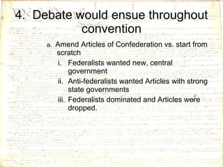 4.  Debate would ensue throughout convention a.  Amend Articles of Confederation vs. start from scratch Federalists wanted new, central government Anti-federalists wanted Articles with strong state governments  Federalists dominated and Articles were dropped. 