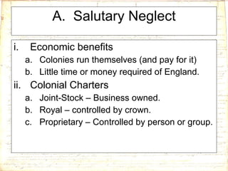 A.  Salutary Neglect Economic benefits Colonies run themselves (and pay for it) Little time or money required of England. Colonial Charters Joint-Stock – Business owned. Royal – controlled by crown. Proprietary – Controlled by person or group. 