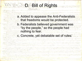 D.  Bill of Rights Added to appease the Anti-Federalists that freedoms would be protected. Federalists believed government was “by the people,” so the people had nothing to fear.  Concrete, yet debatable set of rules. 