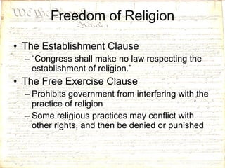 Freedom of Religion The Establishment Clause “ Congress shall make no law respecting the establishment of religion.” The Free Exercise Clause Prohibits government from interfering with the practice of religion Some religious practices may conflict with other rights, and then be denied or punished 