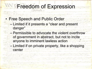 Freedom of Expression Free Speech and Public Order Limited if it presents a “clear and present danger” Permissible to advocate the violent overthrow of government in abstract, but not to incite anyone to imminent lawless action Limited if on private property, like a shopping center 