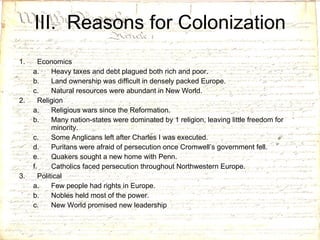 III.  Reasons for Colonization Economics Heavy taxes and debt plagued both rich and poor. Land ownership was difficult in densely packed Europe. Natural resources were abundant in New World.  Religion Religious wars since the Reformation. Many nation-states were dominated by 1 religion, leaving little freedom for minority. Some Anglicans left after Charles I was executed. Puritans were afraid of persecution once Cromwell’s government fell.  Quakers sought a new home with Penn. Catholics faced persecution throughout Northwestern Europe. Political Few people had rights in Europe. Nobles held most of the power. New World promised new leadership 