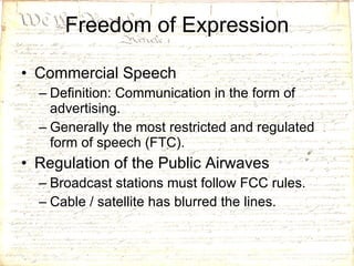 Freedom of Expression Commercial Speech Definition: Communication in the form of advertising. Generally the most restricted and regulated form of speech (FTC). Regulation of the Public Airwaves Broadcast stations must follow FCC rules. Cable / satellite has blurred the lines. 