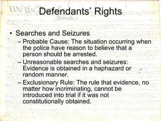 Defendants’ Rights Searches and Seizures Probable Cause: The situation occurring when the police have reason to believe that a person should be arrested.  Unreasonable searches and seizures: Evidence is obtained in a haphazard or random manner. Exclusionary Rule: The rule that evidence, no matter how incriminating, cannot be introduced into trial if it was not constitutionally obtained. 