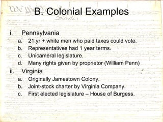 B. Colonial Examples Pennsylvania 21 yr + white men who paid taxes could vote. Representatives had 1 year terms. Unicameral legislature. Many rights given by proprietor (William Penn) Virginia Originally Jamestown Colony. Joint-stock charter by Virginia Company. First elected legislature – House of Burgess. 