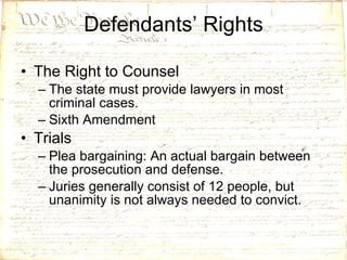 Defendants’ Rights The Right to Counsel The state must provide lawyers in most criminal cases. Sixth Amendment Trials Plea bargaining: An actual bargain between the prosecution and defense. Juries generally consist of 12 people, but unanimity is not always needed to convict. 