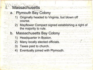 Massachusetts Plymouth Bay Colony Originally headed to Virginia, but blown off course. Mayflower Compact signed establishing a right of the majority to rule. Massachusetts Bay Colony Headquarter in Boston. Many locally elected officials. Taxes paid to church. Eventually joined with Plymouth. 