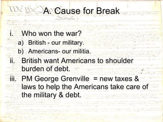 Who won the war? British - our military. Americans- our militia. British want Americans to shoulder burden of debt.  PM George Grenville  = new taxes & laws to help the Americans take care of the military & debt. A. Cause for Break 