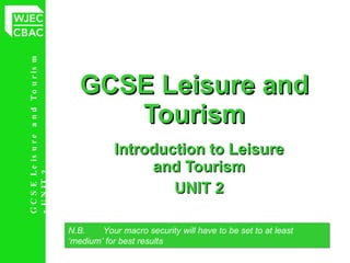 GCSE Leisure and Tourism Introduction to Leisure and Tourism UNIT 2 N.B.  Your macro security will have to be set to at least  ‘medium’ for best results 