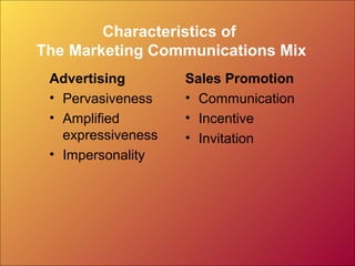 Characteristics of
The Marketing Communications Mix
 Advertising        Sales Promotion
 • Pervasiveness    • Communication
 • Amplified        • Incentive
   expressiveness   • Invitation
 • Impersonality
 