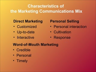 Characteristics of
the Marketing Communications Mix

 Direct Marketing   Personal Selling
 • Customized       • Personal interaction
 • Up-to-date       • Cultivation
 • Interactive      • Response
 Word-of-Mouth Marketing
 • Credible
 • Personal
 • Timely
 