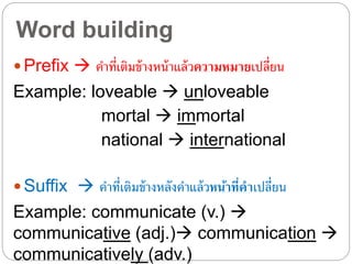 Word building
 Prefix  คำที่เติมข้ำงหน้ำแล้วความหมายเปลี่ยน
Example: loveable  unloveable
mortal  immortal
national  international
 Suffix  คำที่เติมข้ำงหลังคำแล้วหน้าที่คาเปลี่ยน
Example: communicate (v.) 
communicative (adj.) communication 
communicatively (adv.)
 