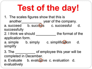 Test of the day!
1. The scales figures show that this is
another__________ year of the company.
a. succeed b. success c. successful d.
successfully
2. I think we should __________ the format of the
application form.
a. simple b. simply c. simplification d.
simplify
3. The __________ of employee this year will be
completed in December.
a. Evaluate b. evaluative c. evaluation d.
evaluatively
 