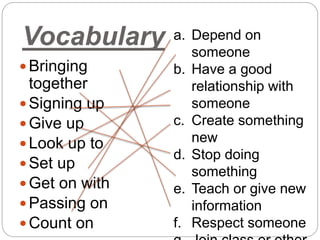 Vocabulary
 Bringing
together
 Signing up
 Give up
 Look up to
 Set up
 Get on with
 Passing on
 Count on
a. Depend on
someone
b. Have a good
relationship with
someone
c. Create something
new
d. Stop doing
something
e. Teach or give new
information
f. Respect someone
 