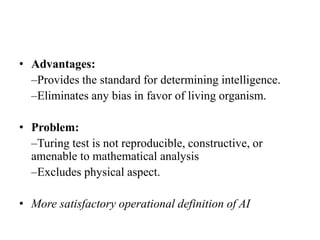 • Advantages:
–Provides the standard for determining intelligence.
–Eliminates any bias in favor of living organism.
• Problem:
–Turing test is not reproducible, constructive, or
amenable to mathematical analysis
–Excludes physical aspect.
• More satisfactory operational definition of AI
 