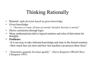 Thinking Rationally
• Rational: right decision based on given knowledge.
• Given knowledge:
– “Socrates is a man; all men are mortal; therefore Socrates is mortal.”
• Derive conclusion through logic:
• Many mathematician derive logical notation and rules of derivation for
thoughts.
• Problems:
–It is not easy to take informal knowledge and state in the formal notation.
–How much fact can store and how fast machine can process these facts?
• “Sometimes quantity becomes quality” –Garry Kasparov (World Chess
Champion 1997)
 