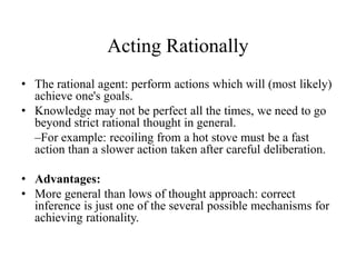 Acting Rationally
• The rational agent: perform actions which will (most likely)
achieve one's goals.
• Knowledge may not be perfect all the times, we need to go
beyond strict rational thought in general.
–For example: recoiling from a hot stove must be a fast
action than a slower action taken after careful deliberation.
• Advantages:
• More general than lows of thought approach: correct
inference is just one of the several possible mechanisms for
achieving rationality.
 