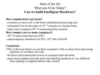 State of the Art
What can AI do Today?
Can we build Intelligent Hardware?
How complicated is our brain?
–a neuron, or nerve cell, is the basic information processing unit
–estimated to be on the order of 10^12 neurons in a human brain
–many more synapses (10^14) connecting these neurons
How complex can we make computers?
–10^6 or more transistors per CPU
–supercomputer: hundreds of CPUs, 10^9 bits of RAM
Conclusion
YES: in the near future we can have computers with as many basic processing
elements as our brain, but with
–far fewer interconnections (wires or synapses) than the brain.
–much faster updates than the brain. but building hardware is very different
from making a computer behave like a brain!
 