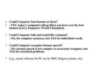 • Could Computer beat human at chess?
• –YES: today’s computers (Deep Blue) can beat even the best
human (Gerry Kasparov, World Champion).
• Could Computer talk and sound like a human?
–NO, for complete sentences, but YES for individual words.
• Could Computer recognize human speech?
–NO, normal speech is too complex to accurately recognize, but
YES for restricted problems.
• (e.g., recent software for PC use by IBM, Dragon systems, etc)
 