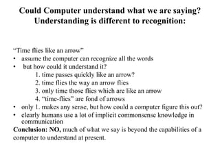 Could Computer understand what we are saying?
Understanding is different to recognition:
“Time flies like an arrow”
• assume the computer can recognize all the words
• but how could it understand it?
1. time passes quickly like an arrow?
2. time flies the way an arrow flies
3. only time those flies which are like an arrow
4. “time-flies” are fond of arrows
• only 1. makes any sense, but how could a computer figure this out?
• clearly humans use a lot of implicit commonsense knowledge in
communication
Conclusion: NO, much of what we say is beyond the capabilities of a
computer to understand at present.
 