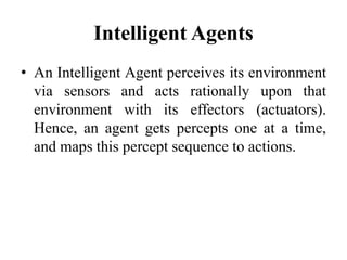 Intelligent Agents
• An Intelligent Agent perceives its environment
via sensors and acts rationally upon that
environment with its effectors (actuators).
Hence, an agent gets percepts one at a time,
and maps this percept sequence to actions.
 