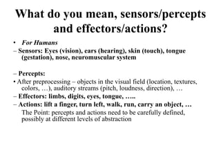 What do you mean, sensors/percepts
and effectors/actions?
• For Humans
– Sensors: Eyes (vision), ears (hearing), skin (touch), tongue
(gestation), nose, neuromuscular system
– Percepts:
• After preprocessing – objects in the visual field (location, textures,
colors, …), auditory streams (pitch, loudness, direction), …
– Effectors: limbs, digits, eyes, tongue, …..
– Actions: lift a finger, turn left, walk, run, carry an object, …
The Point: percepts and actions need to be carefully defined,
possibly at different levels of abstraction
 
