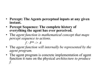 • Percept: The Agents perceptual inputs at any given
instant.
• Percept Sequence: The complete history of
everything the agent has ever perceived.
• The agent function is mathematical concept that maps
percept sequence to actions.
f : P* -> A
• The agent function will internally be represented by the
agent program.
• The agent program is concrete implementation of agent
function it runs on the physical architecture to produce
f.
 
