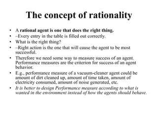 The concept of rationality
• A rational agent is one that does the right thing.
• –Every entry in the table is filled out correctly.
• What is the right thing?
• –Right action is the one that will cause the agent to be most
successful.
• Therefore we need some way to measure success of an agent.
Performance measures are the criterion for success of an agent
behavior.
• E.g., performance measure of a vacuum-cleaner agent could be
amount of dirt cleaned up, amount of time taken, amount of
electricity consumed, amount of noise generated, etc.
• It is better to design Performance measure according to what is
wanted in the environment instead of how the agents should behave.
 