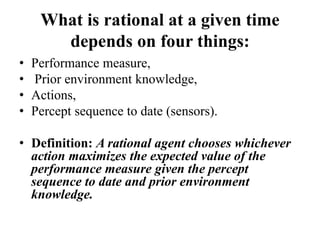 What is rational at a given time
depends on four things:
• Performance measure,
• Prior environment knowledge,
• Actions,
• Percept sequence to date (sensors).
• Definition: A rational agent chooses whichever
action maximizes the expected value of the
performance measure given the percept
sequence to date and prior environment
knowledge.
 