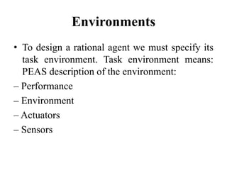 Environments
• To design a rational agent we must specify its
task environment. Task environment means:
PEAS description of the environment:
– Performance
– Environment
– Actuators
– Sensors
 