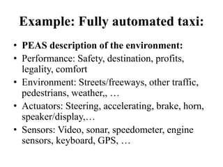 Example: Fully automated taxi:
• PEAS description of the environment:
• Performance: Safety, destination, profits,
legality, comfort
• Environment: Streets/freeways, other traffic,
pedestrians, weather,, …
• Actuators: Steering, accelerating, brake, horn,
speaker/display,…
• Sensors: Video, sonar, speedometer, engine
sensors, keyboard, GPS, …
 