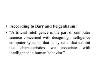 • According to Barr and Feigenbaum:
• “Artificial Intelligence is the part of computer
science concerned with designing intelligence
computer systems, that is, systems that exhibit
the characteristics we associate with
intelligence in human behavior.”
 
