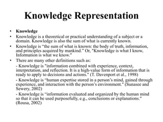 Knowledge Representation
• Knowledge
• Knowledge is a theoretical or practical understanding of a subject or a
domain. Knowledge is also the sum of what is currently known.
• Knowledge is “the sum of what is known: the body of truth, information,
and principles acquired by mankind.” Or, "Knowledge is what I know,
Information is what we know."
• There are many other definitions such as:
- Knowledge is "information combined with experience, context,
interpretation, and reflection. It is a high-value form of information that is
ready to apply to decisions and actions." (T. Davenport et al., 1998)
- Knowledge is “human expertise stored in a person’s mind, gained through
experience, and interaction with the person’s environment." (Sunasee and
Sewery, 2002)
- Knowledge is “information evaluated and organized by the human mind
so that it can be used purposefully, e.g., conclusions or explanations."
(Rousa, 2002)
 