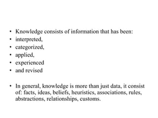 • Knowledge consists of information that has been:
• interpreted,
• categorized,
• applied,
• experienced
• and revised
• In general, knowledge is more than just data, it consist
of: facts, ideas, beliefs, heuristics, associations, rules,
abstractions, relationships, customs.
 
