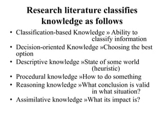 Research literature classifies
knowledge as follows
• Classification-based Knowledge » Ability to
classify information
• Decision-oriented Knowledge »Choosing the best
option
• Descriptive knowledge »State of some world
(heuristic)
• Procedural knowledge »How to do something
• Reasoning knowledge »What conclusion is valid
in what situation?
• Assimilative knowledge »What its impact is?
 