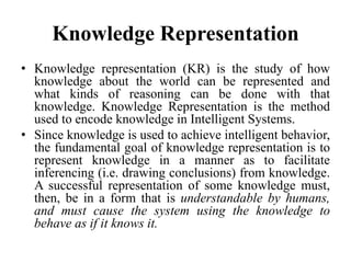 Knowledge Representation
• Knowledge representation (KR) is the study of how
knowledge about the world can be represented and
what kinds of reasoning can be done with that
knowledge. Knowledge Representation is the method
used to encode knowledge in Intelligent Systems.
• Since knowledge is used to achieve intelligent behavior,
the fundamental goal of knowledge representation is to
represent knowledge in a manner as to facilitate
inferencing (i.e. drawing conclusions) from knowledge.
A successful representation of some knowledge must,
then, be in a form that is understandable by humans,
and must cause the system using the knowledge to
behave as if it knows it.
 