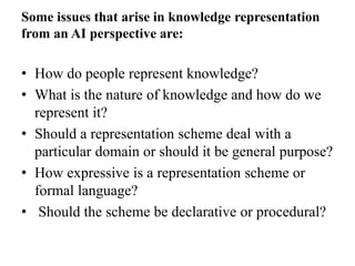 Some issues that arise in knowledge representation
from an AI perspective are:
• How do people represent knowledge?
• What is the nature of knowledge and how do we
represent it?
• Should a representation scheme deal with a
particular domain or should it be general purpose?
• How expressive is a representation scheme or
formal language?
• Should the scheme be declarative or procedural?
 