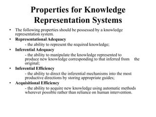 Properties for Knowledge
Representation Systems
• The following properties should be possessed by a knowledge
representation system.
• Representational Adequacy
- the ability to represent the required knowledge;
• Inferential Adequacy
- the ability to manipulate the knowledge represented to
produce new knowledge corresponding to that inferred from the
original;
• Inferential Efficiency
- the ability to direct the inferential mechanisms into the most
productive directions by storing appropriate guides;
• Acquisitional Efficiency
- the ability to acquire new knowledge using automatic methods
wherever possible rather than reliance on human intervention.
 